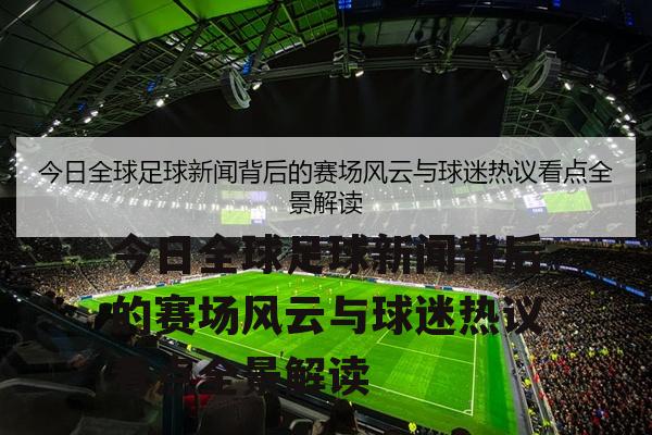 今日全球足球新闻背后的赛场风云与球迷热议看点全景解读