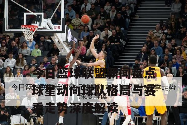今日篮球联盟新闻盘点球星动向球队格局与赛季走势深度解读